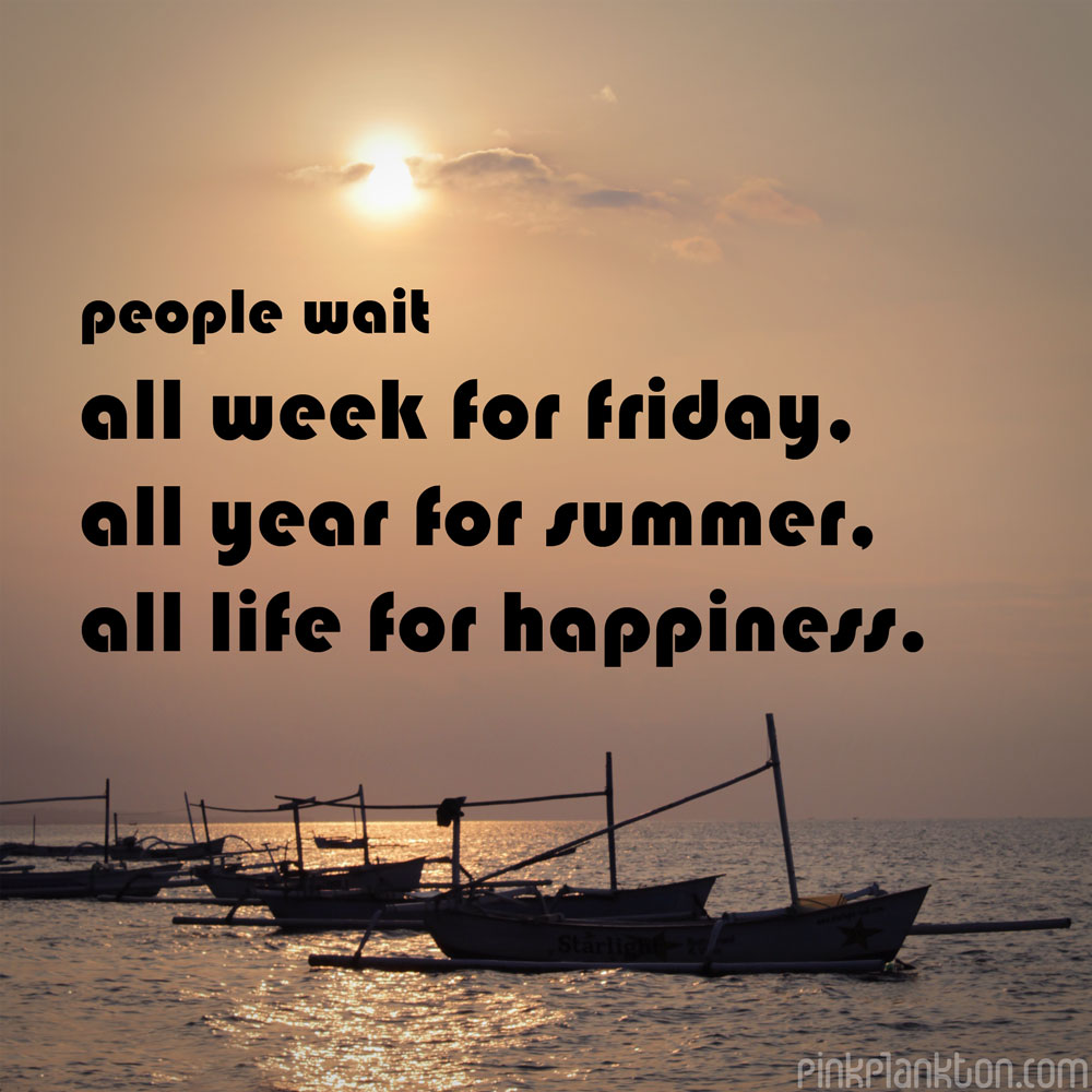 People wait all week for friday, all year for summer, all life for happiness